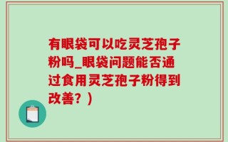 有眼袋可以吃灵芝孢子粉吗_眼袋问题能否通过食用灵芝孢子粉得到改善？)