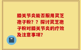 膝关节炎能否服用灵芝孢子粉？？探讨灵芝孢子粉对膝关节炎的疗效及注意事项？