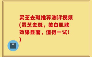 灵芝去斑推荐测评视频(灵芝去斑，美白肌肤效果显著，值得一试！)