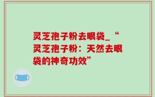 灵芝孢子粉去眼袋_“灵芝孢子粉：天然去眼袋的神奇功效”