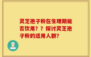 灵芝孢子粉在生理期能否饮用？？探讨灵芝孢子粉的适用人群？