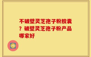 不破壁灵芝孢子粉胶囊？破壁灵芝孢子粉产品哪家好