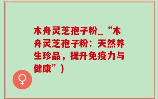 木舟灵芝孢子粉_“木舟灵芝孢子粉：天然养生珍品，提升免疫力与健康”)