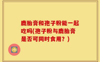 鹿胎膏和孢子粉能一起吃吗(孢子粉与鹿胎膏是否可同时食用？)