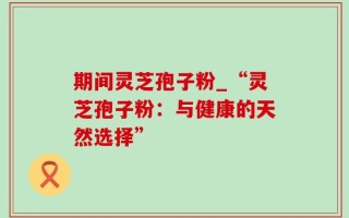 期间灵芝孢子粉_“灵芝孢子粉：与健康的天然选择”