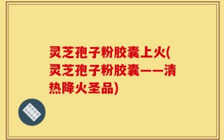 灵芝孢子粉胶囊上火(灵芝孢子粉胶囊——清热降火圣品)