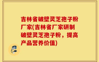 吉林省破壁灵芝孢子粉厂家(吉林省厂家研制破壁灵芝孢子粉，提高产品营养价值)