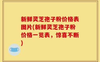 新鲜灵芝孢子粉价格表图片(新鲜灵芝孢子粉价格一览表，惊喜不断)