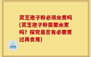 灵芝孢子粉必须水煮吗(灵芝孢子粉需要水煮吗？探究是否有必要煮过再食用)