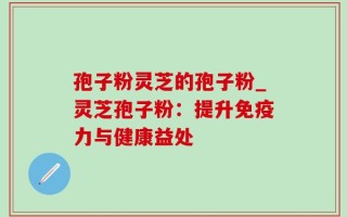 孢子粉灵芝的孢子粉_灵芝孢子粉：提升免疫力与健康益处