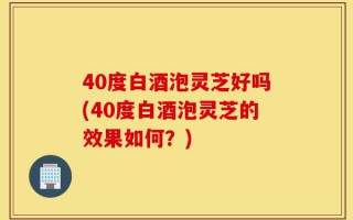 40度白酒泡灵芝好吗(40度白酒泡灵芝的效果如何？)