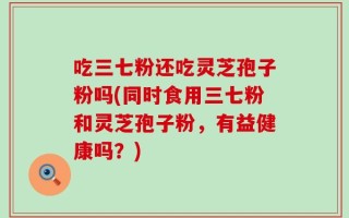 吃三七粉还吃灵芝孢子粉吗(同时食用三七粉和灵芝孢子粉，有益健康吗？)