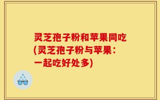 灵芝孢子粉和苹果同吃(灵芝孢子粉与苹果：一起吃好处多)