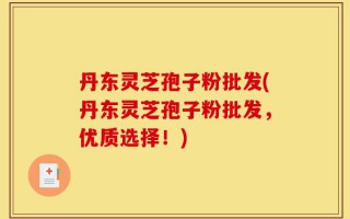 丹东灵芝孢子粉批发(丹东灵芝孢子粉批发，优质选择！)