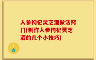 人参枸杞灵芝酒做法窍门(制作人参枸杞灵芝酒的几个小技巧)