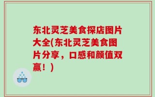 东北灵芝美食探店图片大全(东北灵芝美食图片分享，口感和颜值双赢！)