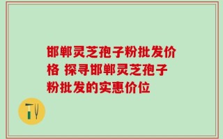 邯郸灵芝孢子粉批发价格 探寻邯郸灵芝孢子粉批发的实惠价位