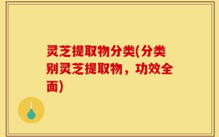 灵芝提取物分类(分类别灵芝提取物，功效全面)