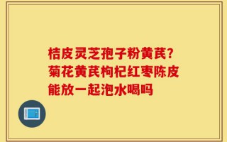 桔皮灵芝孢子粉黄芪？菊花黄芪枸杞红枣陈皮能放一起泡水喝吗