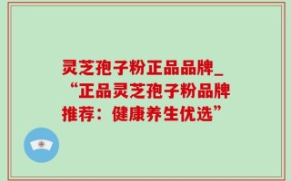 灵芝孢子粉正品品牌_“正品灵芝孢子粉品牌推荐：健康养生优选”