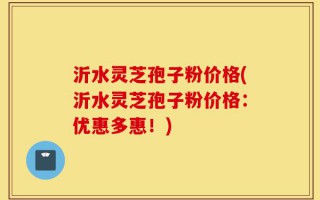 沂水灵芝孢子粉价格(沂水灵芝孢子粉价格：优惠多惠！)