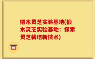 椴木灵芝实验基地(椴木灵芝实验基地：探索灵芝栽培新技术)