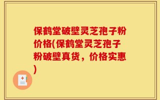 保鹤堂破壁灵芝孢子粉价格(保鹤堂灵芝孢子粉破壁真货，价格实惠)