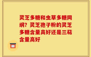 灵芝多糖和虫草多糖同纲？灵芝孢子粉的灵芝多糖含量高好还是三萜含量高好