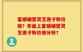富硒破壁灵芝孢子粉价格？市面上富硒破壁灵芝孢子粉价格分析？