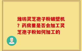 潍坊灵芝孢子粉破壁机？药房里是否会加工灵芝孢子粉如何加工的