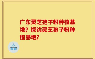 广东灵芝孢子粉种植基地？探访灵芝孢子粉种植基地？