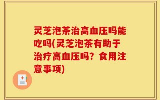 灵芝泡茶治高血压吗能吃吗(灵芝泡茶有助于治疗高血压吗？食用注意事项)