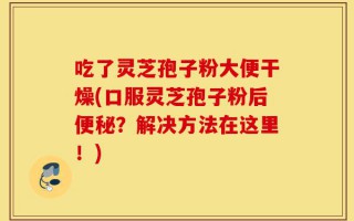 吃了灵芝孢子粉大便干燥(口服灵芝孢子粉后便秘？解决方法在这里！)