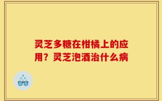 灵芝多糖在柑橘上的应用？灵芝泡酒治什么病