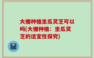 大棚种植坐瓜灵芝可以吗(大棚种植：坐瓜灵芝的适宜性探究)