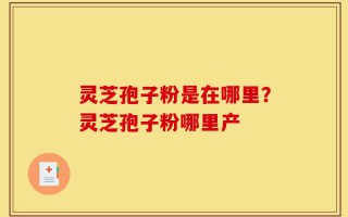 灵芝孢子粉是在哪里？灵芝孢子粉哪里产