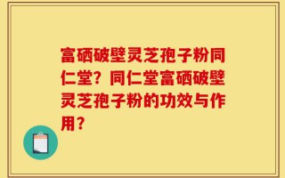 富硒破壁灵芝孢子粉同仁堂？同仁堂富硒破壁灵芝孢子粉的功效与作用？