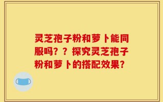 灵芝孢子粉和萝卜能同服吗？？探究灵芝孢子粉和萝卜的搭配效果？