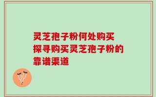 灵芝孢子粉何处购买 探寻购买灵芝孢子粉的靠谱渠道