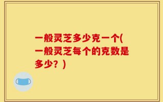 一般灵芝多少克一个(一般灵芝每个的克数是多少？)