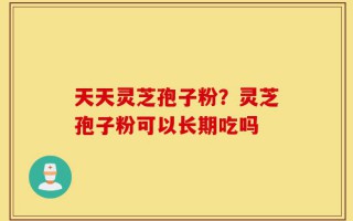 天天灵芝孢子粉？灵芝孢子粉可以长期吃吗