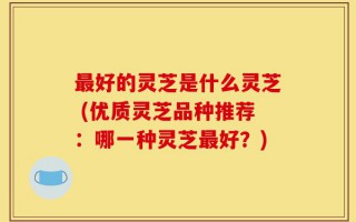 最好的灵芝是什么灵芝 (优质灵芝品种推荐：哪一种灵芝最好？)