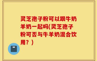 灵芝孢子粉可以跟牛奶羊奶一起吗(灵芝孢子粉可否与牛羊奶混合饮用？)