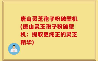 唐山灵芝孢子粉破壁机(唐山灵芝孢子粉破壁机：提取更纯正的灵芝精华)