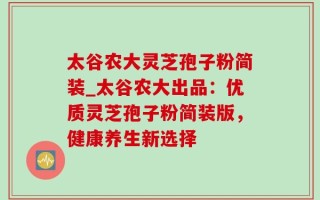 太谷农大灵芝孢子粉简装_太谷农大出品：优质灵芝孢子粉简装版，健康养生新选择
