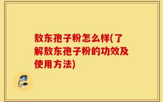 敖东孢子粉怎么样(了解敖东孢子粉的功效及使用方法)