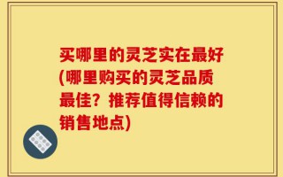 买哪里的灵芝实在最好(哪里购买的灵芝品质最佳？推荐值得信赖的销售地点)