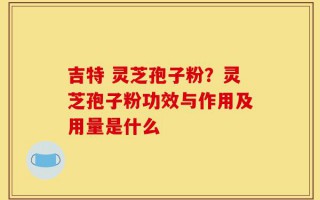 吉特 灵芝孢子粉？灵芝孢子粉功效与作用及用量是什么