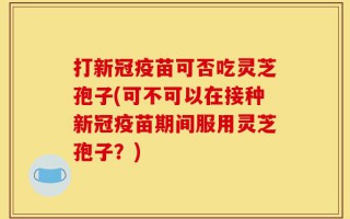 打新冠疫苗可否吃灵芝孢子(可不可以在接种新冠疫苗期间服用灵芝孢子？)