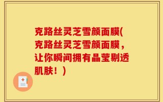 克路丝灵芝雪颜面膜(克路丝灵芝雪颜面膜，让你瞬间拥有晶莹剔透肌肤！)